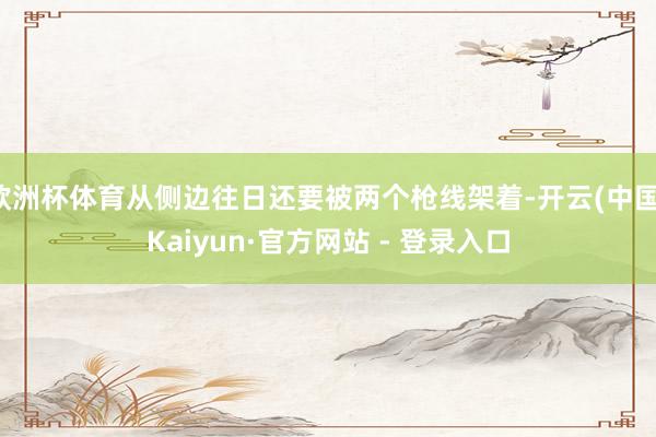 欧洲杯体育从侧边往日还要被两个枪线架着-开云(中国)Kaiyun·官方网站 - 登录入口
