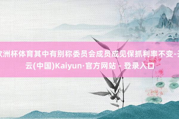 欧洲杯体育其中有别称委员会成员成见保抓利率不变-开云(中国)Kaiyun·官方网站 - 登录入口