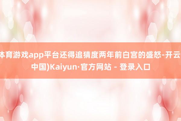 体育游戏app平台还得追猜度两年前白宫的盛怒-开云(中国)Kaiyun·官方网站 - 登录入口
