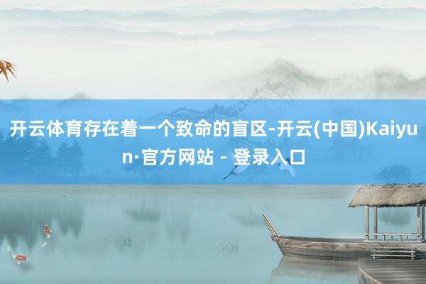 开云体育存在着一个致命的盲区-开云(中国)Kaiyun·官方网站 - 登录入口