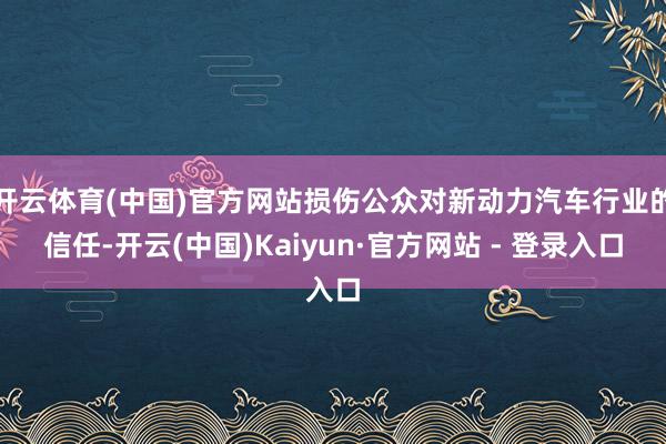 开云体育(中国)官方网站损伤公众对新动力汽车行业的信任-开云(中国)Kaiyun·官方网站 - 登录入口