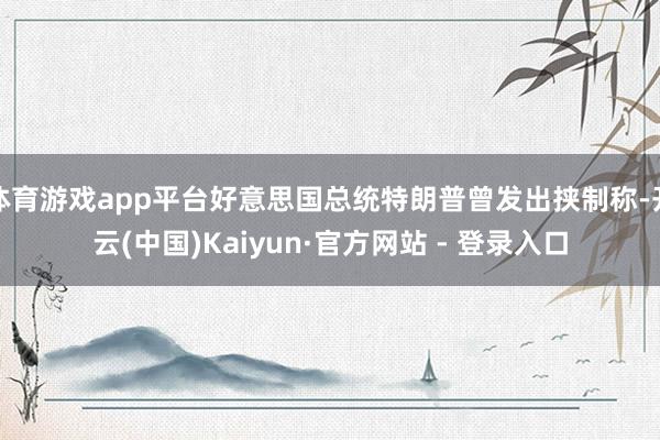 体育游戏app平台好意思国总统特朗普曾发出挟制称-开云(中国)Kaiyun·官方网站 - 登录入口