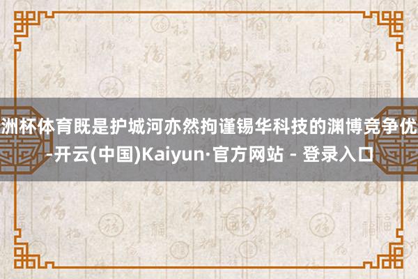 欧洲杯体育既是护城河亦然拘谨锡华科技的渊博竞争优势-开云(中国)Kaiyun·官方网站 - 登录入口