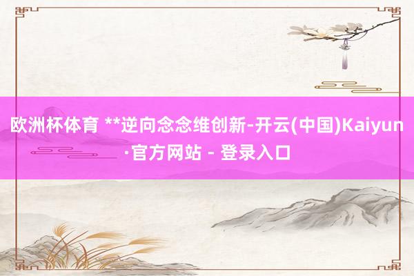 欧洲杯体育 **逆向念念维创新-开云(中国)Kaiyun·官方网站 - 登录入口