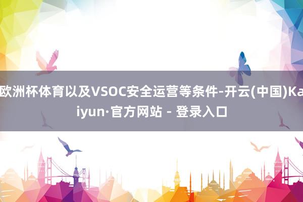 欧洲杯体育以及VSOC安全运营等条件-开云(中国)Kaiyun·官方网站 - 登录入口
