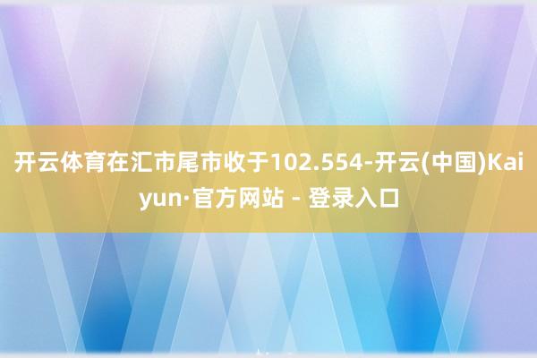 开云体育在汇市尾市收于102.554-开云(中国)Kaiyun·官方网站 - 登录入口