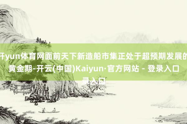 开yun体育网面前天下新造船市集正处于超预期发展的黄金期-开云(中国)Kaiyun·官方网站 - 登录入口
