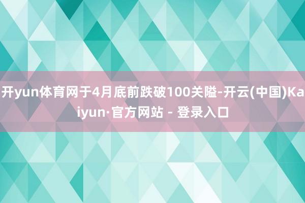 开yun体育网于4月底前跌破100关隘-开云(中国)Kaiyun·官方网站 - 登录入口