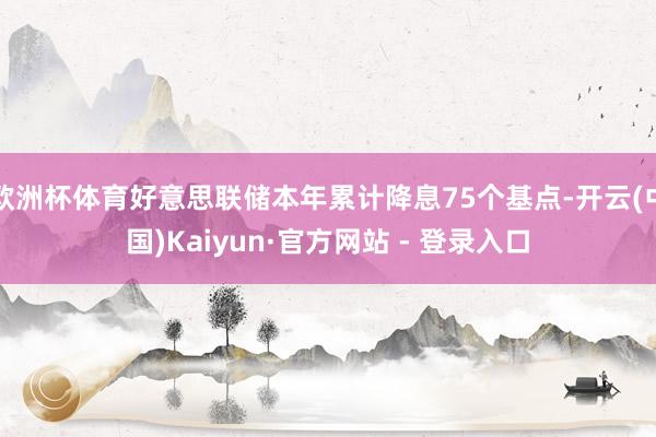 欧洲杯体育好意思联储本年累计降息75个基点-开云(中国)Kaiyun·官方网站 - 登录入口