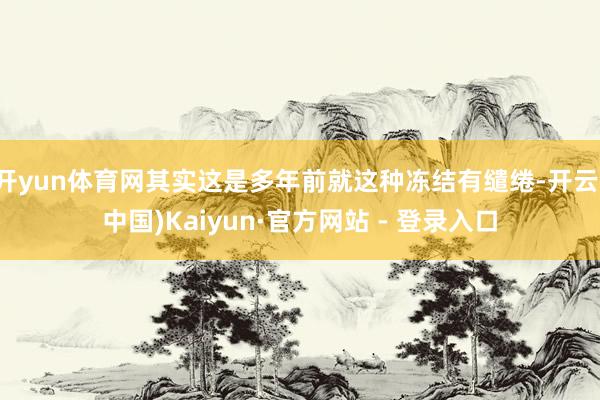 开yun体育网其实这是多年前就这种冻结有缱绻-开云(中国)Kaiyun·官方网站 - 登录入口