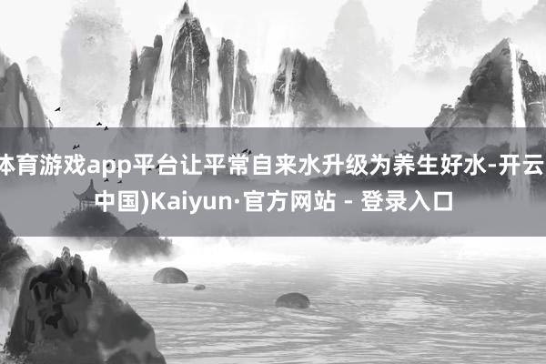 体育游戏app平台让平常自来水升级为养生好水-开云(中国)Kaiyun·官方网站 - 登录入口