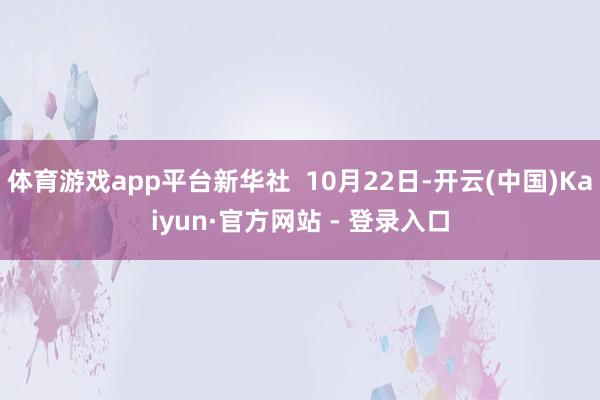 体育游戏app平台新华社 10月22日-开云(中国)Kaiyun·官方网站 - 登录入口