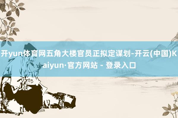 开yun体育网五角大楼官员正拟定谋划-开云(中国)Kaiyun·官方网站 - 登录入口